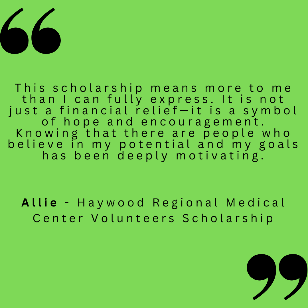 This scholarship means more to me than I can fully express. It is not just a financial relief - it is a symbol of hope and encouragement. Knowing that there are people who believe in my potential and my goals has been deeply motivating. 
Allie - Haywood Regional Medical Center Volunteers Scholarship 